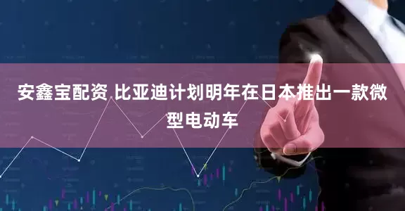 安鑫宝配资 比亚迪计划明年在日本推出一款微型电动车