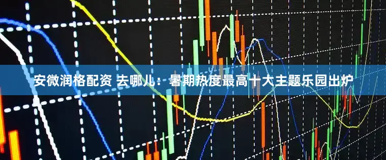 安微润格配资 去哪儿：暑期热度最高十大主题乐园出炉