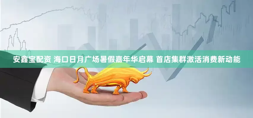 安鑫宝配资 海口日月广场暑假嘉年华启幕 首店集群激活消费新动能