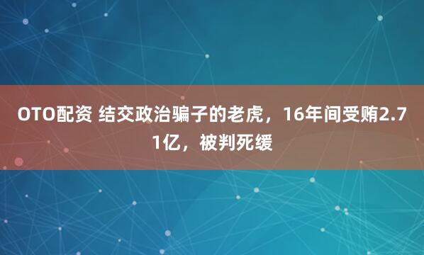OTO配资 结交政治骗子的老虎，16年间受贿2.71亿，被判死缓