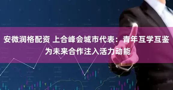 安微润格配资 上合峰会城市代表：青年互学互鉴 为未来合作注入活力动能
