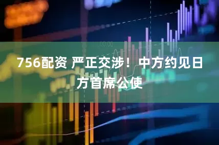 756配资 严正交涉！中方约见日方首席公使