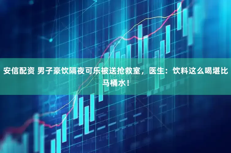 安信配资 男子豪饮隔夜可乐被送抢救室，医生：饮料这么喝堪比马桶水！