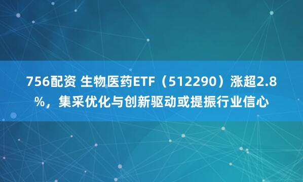 756配资 生物医药ETF（512290）涨超2.8%，集采优化与创新驱动或提振行业信心
