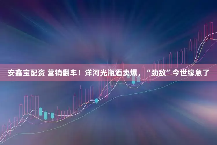 安鑫宝配资 营销翻车！洋河光瓶酒卖爆，“劲敌”今世缘急了
