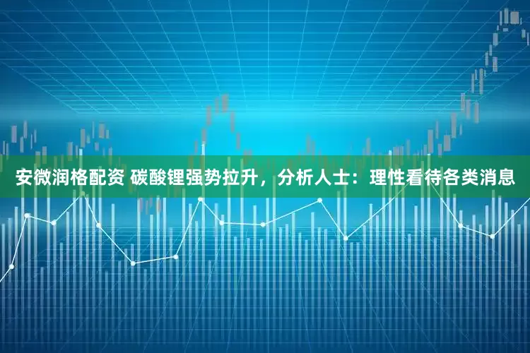 安微润格配资 碳酸锂强势拉升，分析人士：理性看待各类消息