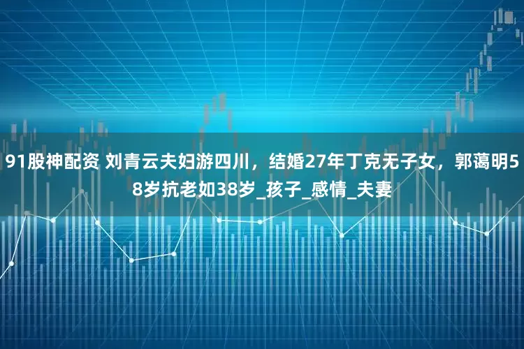 91股神配资 刘青云夫妇游四川，结婚27年丁克无子女，郭蔼明58岁抗老如38岁_孩子_感情_夫妻